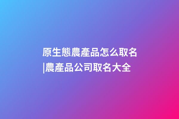 原生態農產品怎么取名|農產品公司取名大全-第1張-公司起名-玄機派